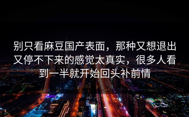 别只看麻豆国产表面,那种又想退出又停不下来的感觉太真实,很多人看到一半就开始回头补前情-第1张图片-p站搬运工影视库 - p站助手短剧集 别只看麻豆国产表面,那种又想退出又停不下来的感觉太真实,很多人看到一半就开始回头补前情-第1张图片-p站搬运工影视库 - p站助手短剧集