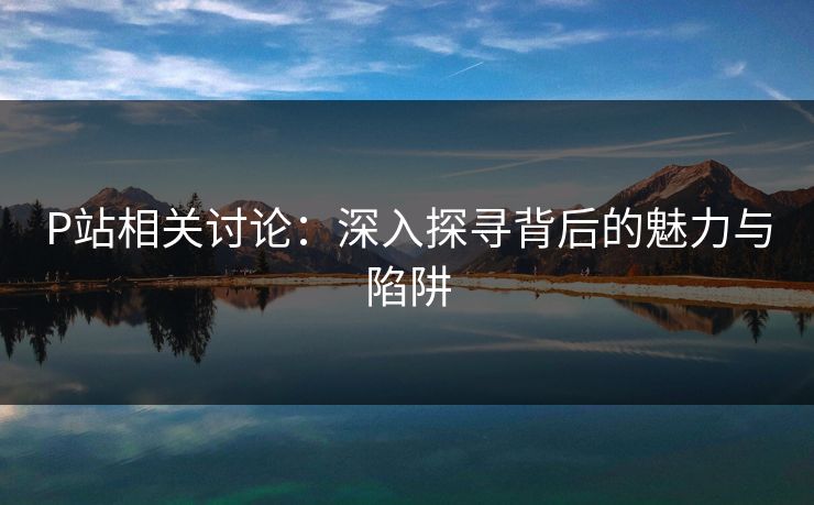 P站相关讨论:深入探寻背后的魅力与陷阱-第1张图片-p站搬运工影视库 - p站助手短剧集 P站相关讨论:深入探寻背后的魅力与陷阱-第1张图片-p站搬运工影视库 - p站助手短剧集