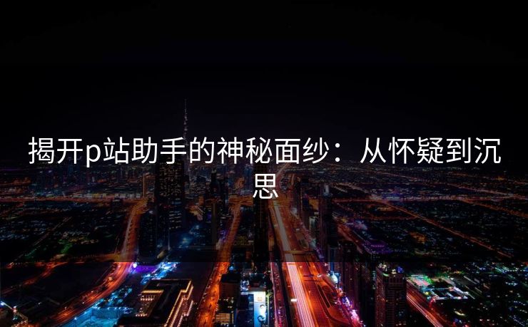 揭开p站助手的神秘面纱:从怀疑到沉思-第1张图片-p站搬运工影视库 - p站助手短剧集 揭开p站助手的神秘面纱:从怀疑到沉思-第1张图片-p站搬运工影视库 - p站助手短剧集