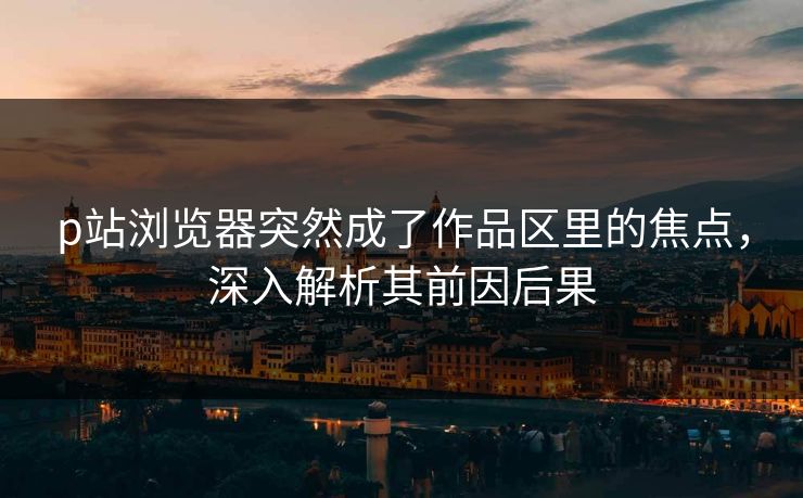 p站浏览器突然成了作品区里的焦点，深入解析其前因后果-第1张图片-p站搬运工影视库 - p站助手短剧集