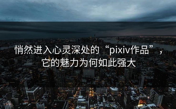 悄然进入心灵深处的“pixiv作品”，它的魅力为何如此强大-第1张图片-p站搬运工影视库 - p站助手短剧集