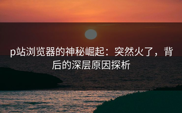 p站浏览器的神秘崛起：突然火了，背后的深层原因探析-第1张图片-p站搬运工影视库 - p站助手短剧集