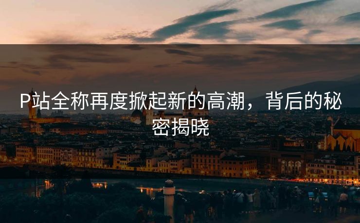 P站全称再度掀起新的高潮,背后的秘密揭晓-第1张图片-p站搬运工影视库 - p站助手短剧集 P站全称再度掀起新的高潮,背后的秘密揭晓-第1张图片-p站搬运工影视库 - p站助手短剧集