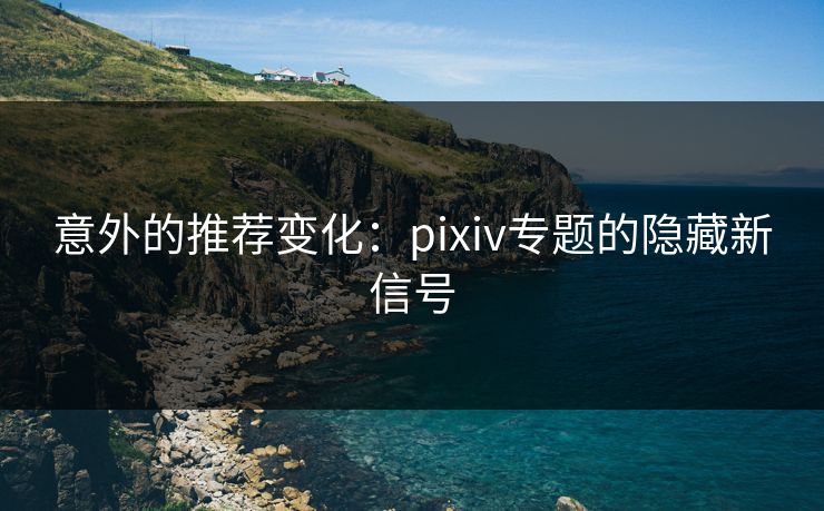 意外的推荐变化：pixiv专题的隐藏新信号-第1张图片-p站搬运工影视库 - p站助手短剧集