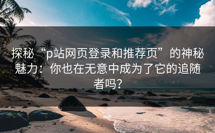 探秘“p站网页登录和推荐页”的神秘魅力:你也在无意中成为了它的追随者吗?-第1张图片-p站搬运工影视库 - p站助手短剧集 探秘“p站网页登录和推荐页”的神秘魅力:你也在无意中成为了它的追随者吗?-第1张图片-p站搬运工影视库 - p站助手短剧集