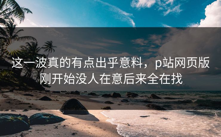 这一波真的有点出乎意料，p站网页版刚开始没人在意后来全在找-第1张图片-p站搬运工影视库 - p站助手短剧集