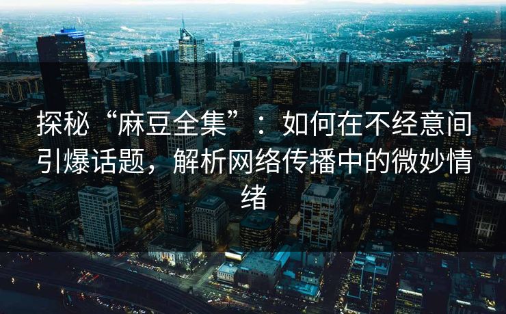 探秘“麻豆全集”：如何在不经意间引爆话题，解析网络传播中的微妙情绪-第1张图片-p站搬运工影视库 - p站助手短剧集