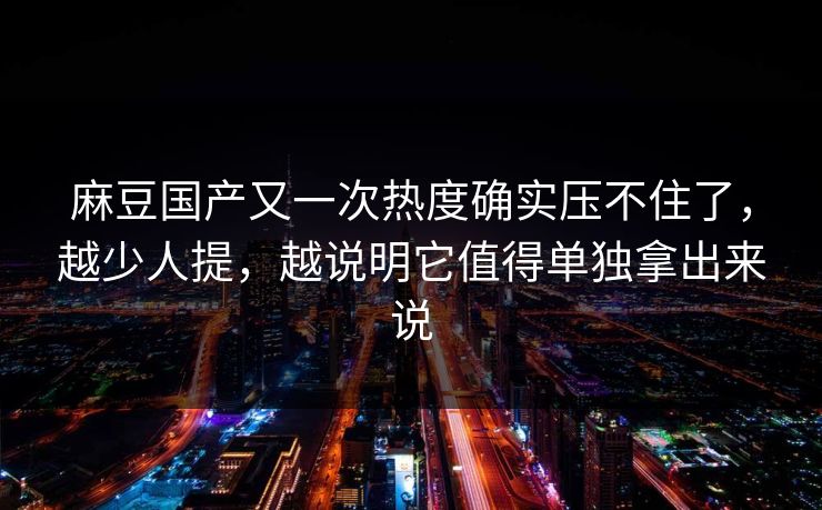 麻豆国产又一次热度确实压不住了，越少人提，越说明它值得单独拿出来说-第1张图片-p站搬运工影视库 - p站助手短剧集