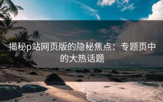 揭秘p站网页版的隐秘焦点：专题页中的大热话题