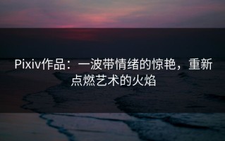Pixiv作品：一波带情绪的惊艳，重新点燃艺术的火焰