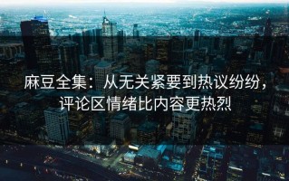 麻豆全集：从无关紧要到热议纷纷，评论区情绪比内容更热烈