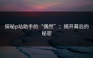 探秘p站助手的“偶然”：揭开幕后的秘密