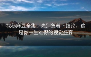 探秘麻豆全集：先别急着下结论，这是你一生难得的视觉盛宴