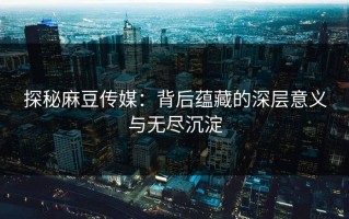 探秘麻豆传媒：背后蕴藏的深层意义与无尽沉淀