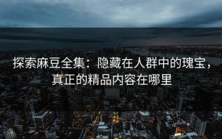 探索麻豆全集：隐藏在人群中的瑰宝，真正的精品内容在哪里