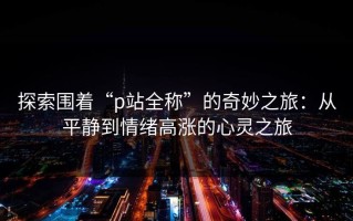 探索围着“p站全称”的奇妙之旅：从平静到情绪高涨的心灵之旅