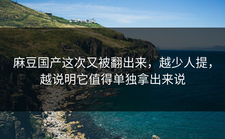 麻豆国产这次又被翻出来，越少人提，越说明它值得单独拿出来说