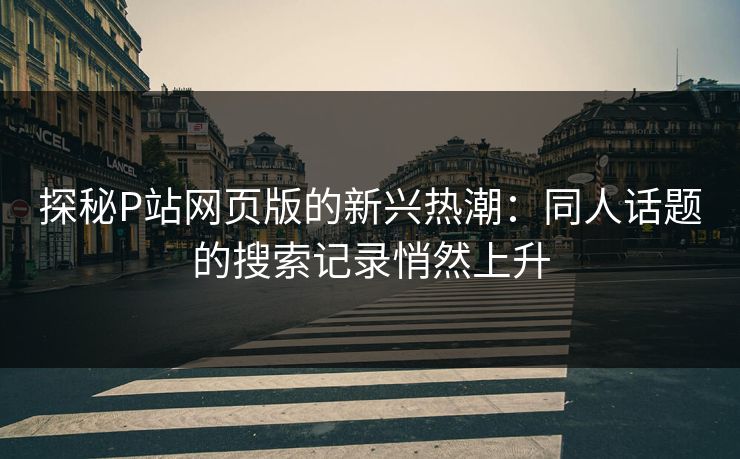 探秘P站网页版的新兴热潮：同人话题的搜索记录悄然上升-第1张图片-p站搬运工影视库 - p站助手短剧集