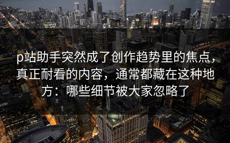 p站助手突然成了创作趋势里的焦点,真正耐看的内容,通常都藏在这种地方:哪些细节被大家忽略了-第1张图片-p站搬运工影视库 - p站助手短剧集 p站助手突然成了创作趋势里的焦点,真正耐看的内容,通常都藏在这种地方:哪些细节被大家忽略了-第1张图片-p站搬运工影视库 - p站助手短剧集